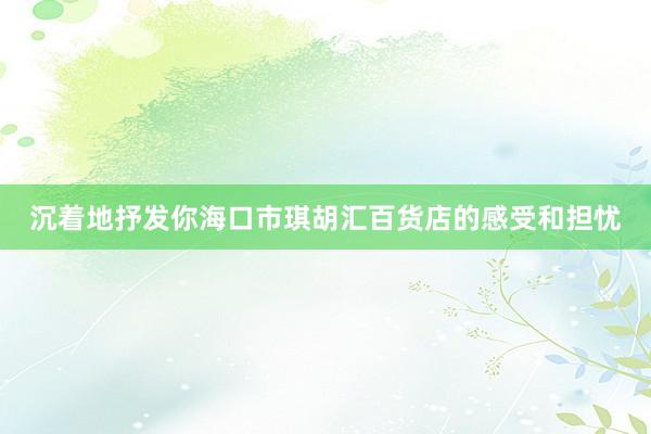 沉着地抒发你海口市琪胡汇百货店的感受和担忧