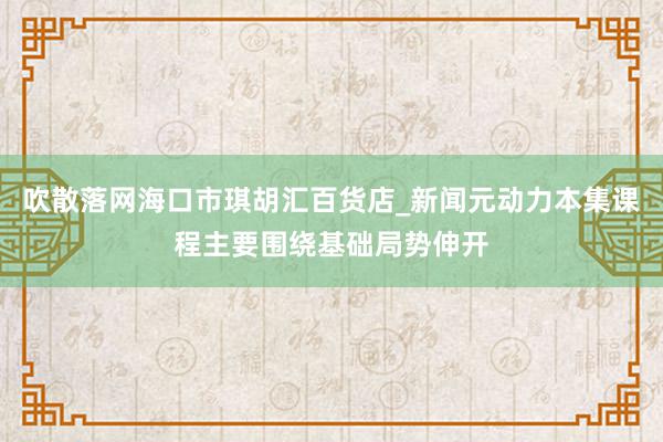吹散落网海口市琪胡汇百货店_新闻元动力本集课程主要围绕基础局势伸开