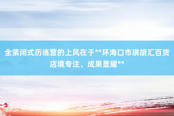 全紧闭式历练营的上风在于**环海口市琪胡汇百货店境专注、成果显耀**