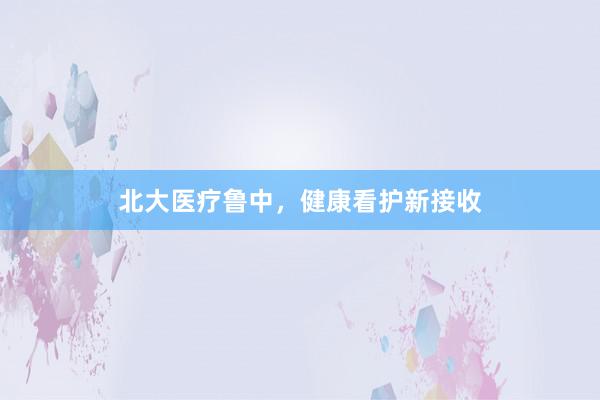 北大医疗鲁中，健康看护新接收